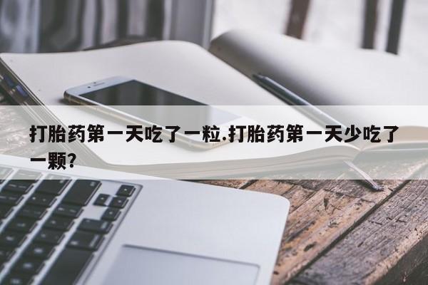 流产药购买方式打胎药第一天吃了一粒.打胎药第一天少吃了一颗？