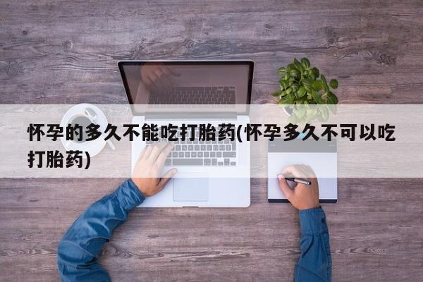 流产药购买方式怀孕的多久不能吃打胎药(怀孕多久不可以吃打胎药)