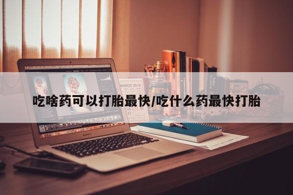 流产药购买方式吃啥药可以打胎最快/吃什么药最快打胎