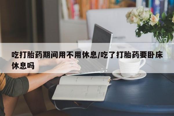 流产药购买方式吃打胎药期间用不用休息/吃了打胎药要卧床休息吗