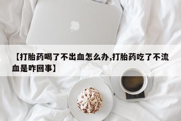 流产药购买方式【打胎药喝了不出血怎么办,打胎药吃了不流血是咋回事】