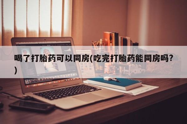 流产药购买方式喝了打胎药可以同房(吃完打胎药能同房吗?)