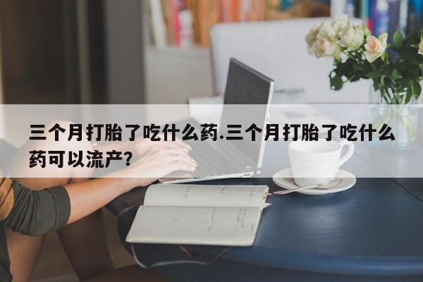 流产药购买方式三个月打胎了吃什么药.三个月打胎了吃什么药可以流产？