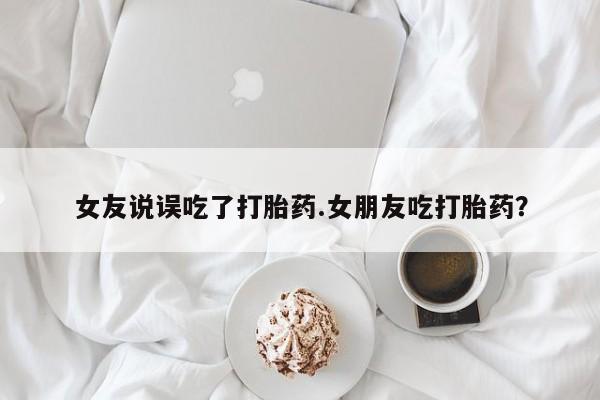 流产药购买方式女友说误吃了打胎药.女朋友吃打胎药？