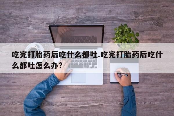 流产药购买方式吃完打胎药后吃什么都吐.吃完打胎药后吃什么都吐怎么办？