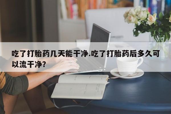 流产药购买方式吃了打胎药几天能干净.吃了打胎药后多久可以流干净？