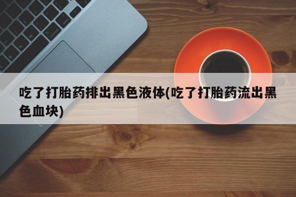 流产药购买方式吃了打胎药排出黑色液体(吃了打胎药流出黑色血块)