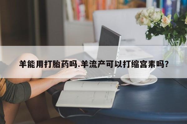 流产药购买方式羊能用打胎药吗.羊流产可以打缩宫素吗？