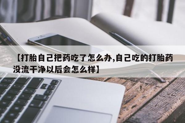 流产药购买方式【打胎自己把药吃了怎么办,自己吃的打胎药没流干净以后会怎么样】