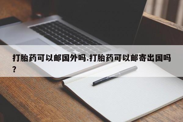 流产药购买方式打胎药可以邮国外吗.打胎药可以邮寄出国吗？