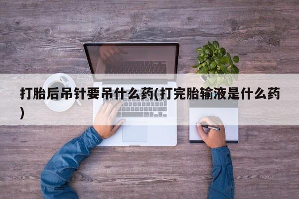流产药购买方式打胎后吊针要吊什么药(打完胎输液是什么药)