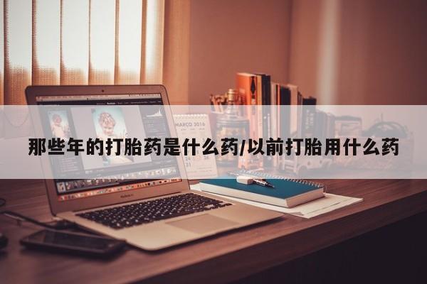 流产药购买方式那些年的打胎药是什么药/以前打胎用什么药
