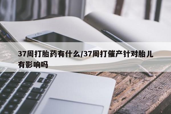 流产药购买方式37周打胎药有什么/37周打催产针对胎儿有影响吗