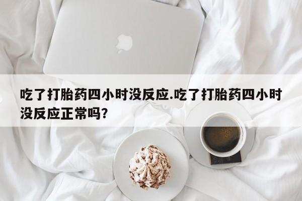 流产药购买方式吃了打胎药四小时没反应.吃了打胎药四小时没反应正常吗？