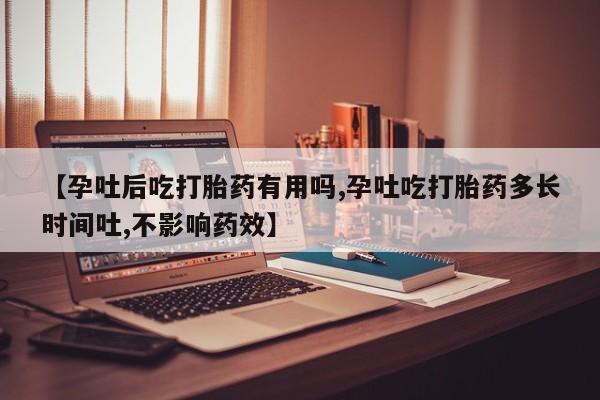流产药购买方式【孕吐后吃打胎药有用吗,孕吐吃打胎药多长时间吐,不影响药效】