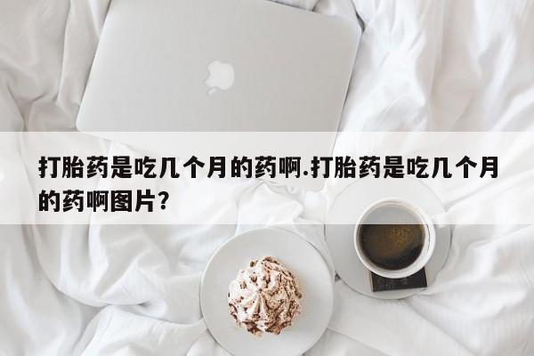 流产药购买方式打胎药是吃几个月的药啊.打胎药是吃几个月的药啊图片？