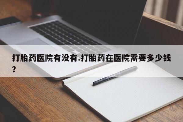流产药购买方式打胎药医院有没有.打胎药在医院需要多少钱？
