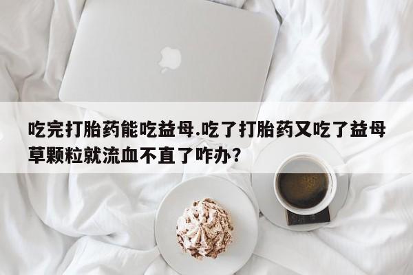 流产药购买方式吃完打胎药能吃益母.吃了打胎药又吃了益母草颗粒就流血不直了咋办？