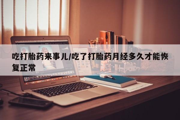 流产药购买方式吃打胎药来事儿/吃了打胎药月经多久才能恢复正常
