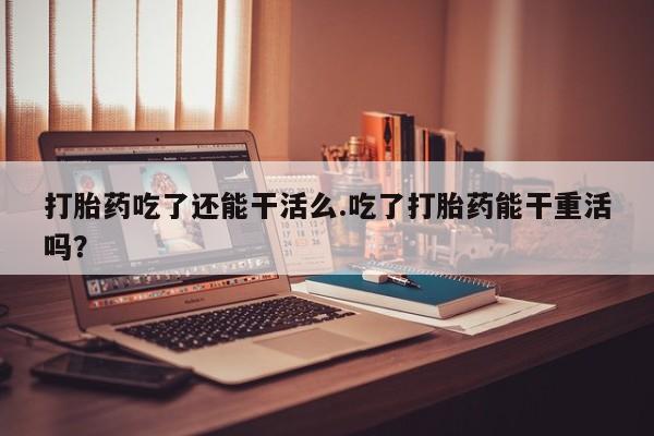 流产药购买方式打胎药吃了还能干活么.吃了打胎药能干重活吗？