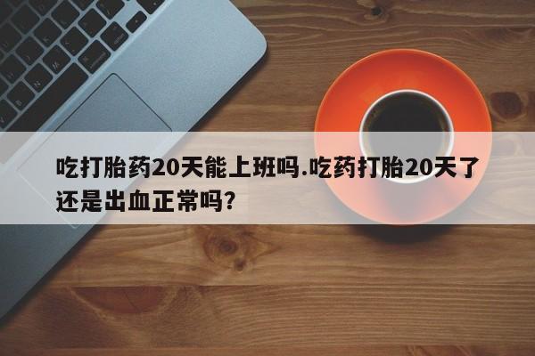 流产药购买方式吃打胎药20天能上班吗.吃药打胎20天了还是出血正常吗？