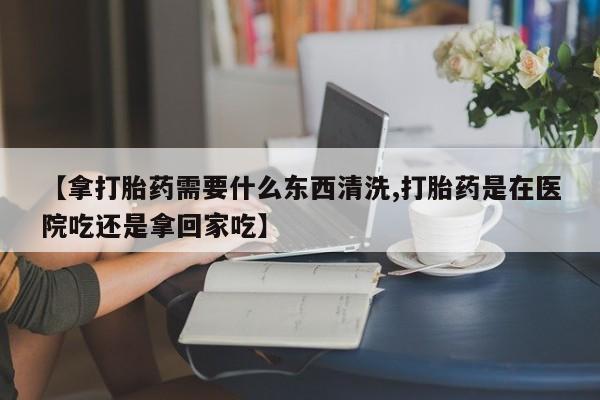 流产药购买方式【拿打胎药需要什么东西清洗,打胎药是在医院吃还是拿回家吃】