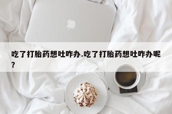 流产药购买方式吃了打胎药想吐咋办.吃了打胎药想吐咋办呢？