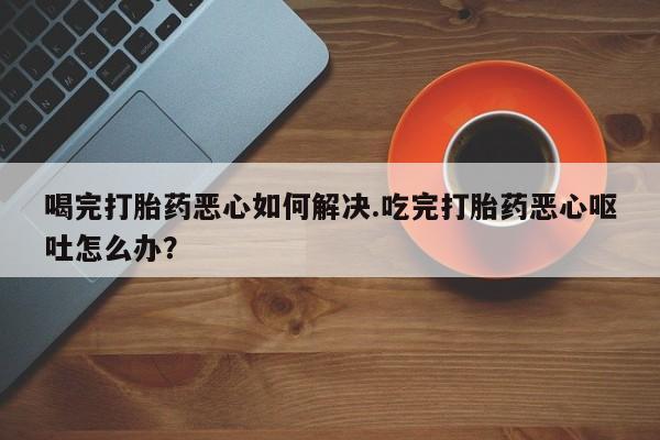 流产药购买方式喝完打胎药恶心如何解决.吃完打胎药恶心呕吐怎么办？