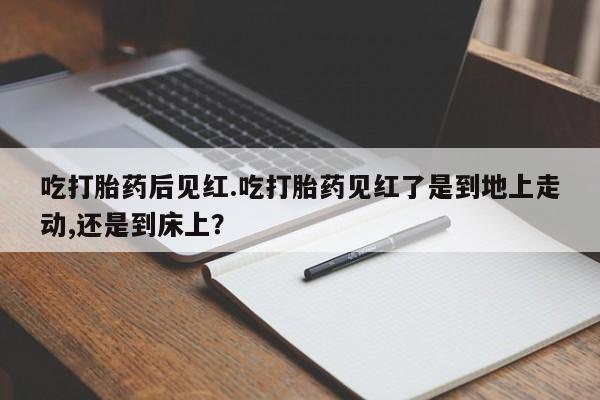 流产药购买方式吃打胎药后见红.吃打胎药见红了是到地上走动,还是到床上？