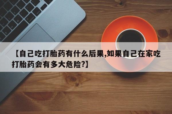 流产药购买方式【自己吃打胎药有什么后果,如果自己在家吃打胎药会有多大危险?】