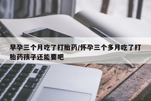 流产药购买方式早孕三个月吃了打胎药/怀孕三个多月吃了打胎药孩子还能要吧