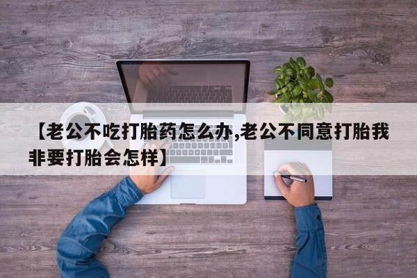 流产药购买方式【老公不吃打胎药怎么办,老公不同意打胎我非要打胎会怎样】