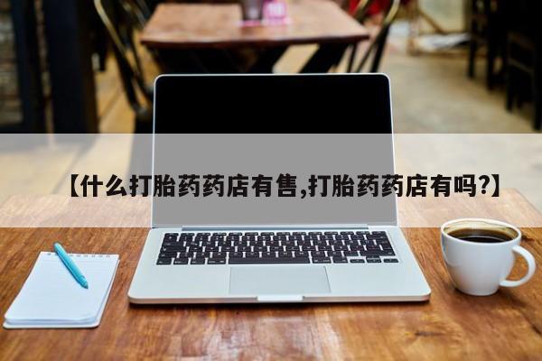 流产药购买方式【什么打胎药药店有售,打胎药药店有吗?】