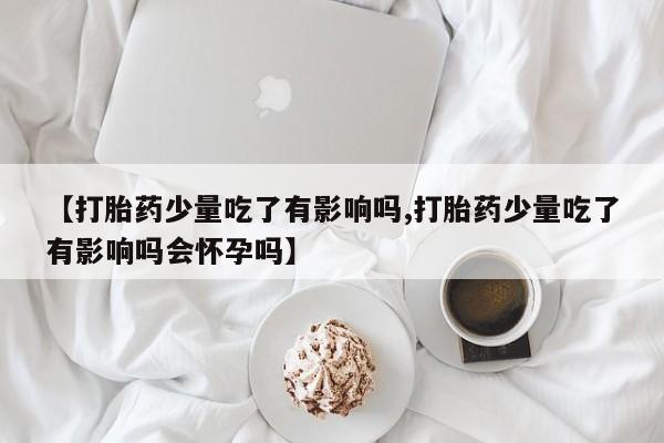 流产药购买方式【打胎药少量吃了有影响吗,打胎药少量吃了有影响吗会怀孕吗】