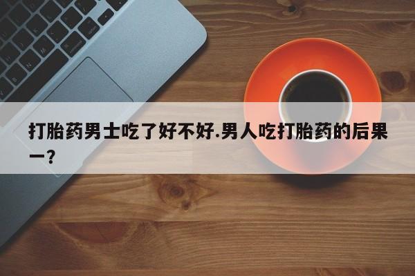 流产药购买方式打胎药男士吃了好不好.男人吃打胎药的后果一？