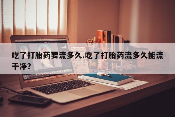 流产药购买方式吃了打胎药要流多久.吃了打胎药流多久能流干净？