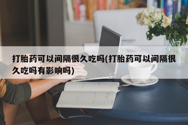 流产药购买方式打胎药可以间隔很久吃吗(打胎药可以间隔很久吃吗有影响吗)