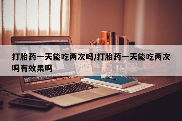 流产药购买方式打胎药一天能吃两次吗/打胎药一天能吃两次吗有效果吗