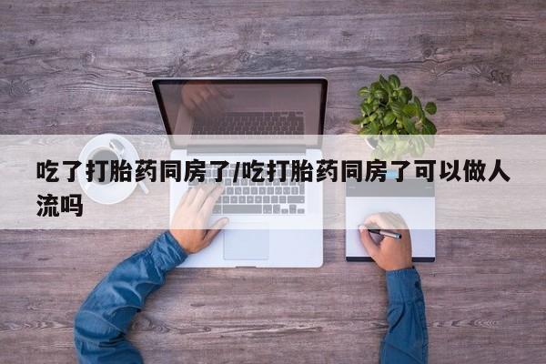 流产药购买方式吃了打胎药同房了/吃打胎药同房了可以做人流吗