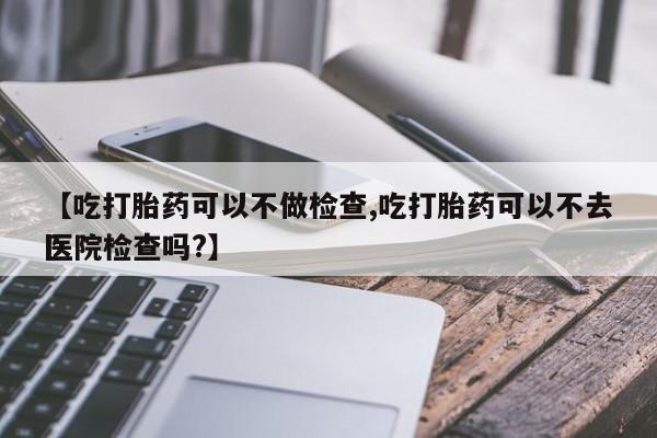 流产药购买方式【吃打胎药可以不做检查,吃打胎药可以不去医院检查吗?】