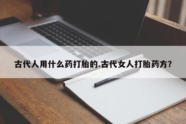 流产药购买方式古代人用什么药打胎的.古代女人打胎药方？