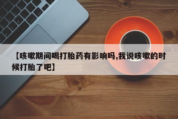 流产药购买方式【咳嗽期间喝打胎药有影响吗,我说咳嗽的时候打胎了吧】