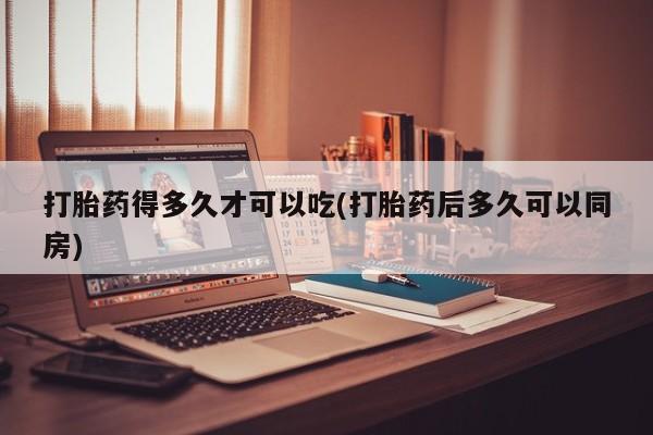 流产药购买方式打胎药得多久才可以吃(打胎药后多久可以同房)