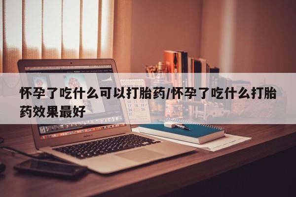 流产药购买方式怀孕了吃什么可以打胎药/怀孕了吃什么打胎药效果最好