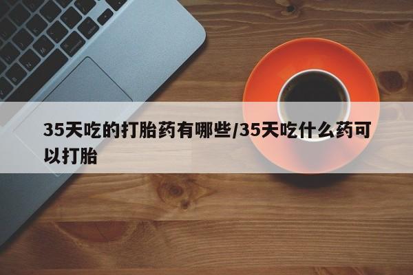 流产药购买方式35天吃的打胎药有哪些/35天吃什么药可以打胎