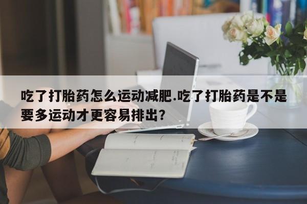 流产药购买方式吃了打胎药怎么运动减肥.吃了打胎药是不是要多运动才更容易排出?