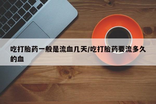 流产药购买方式吃打胎药一般是流血几天/吃打胎药要流多久的血