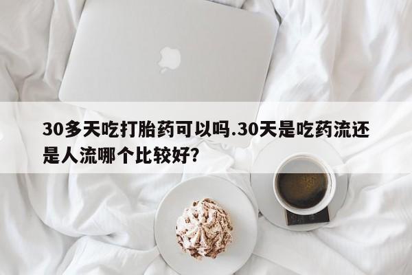 流产药购买方式30多天吃打胎药可以吗.30天是吃药流还是人流哪个比较好？