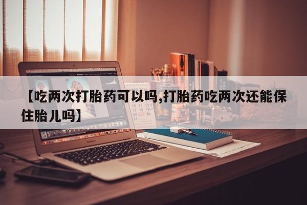 流产药购买方式【吃两次打胎药可以吗,打胎药吃两次还能保住胎儿吗】