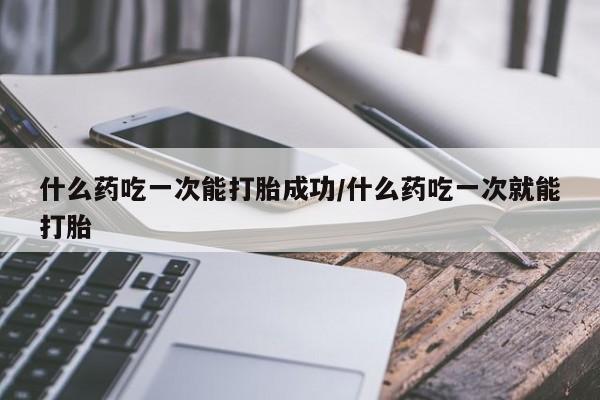 流产药购买方式什么药吃一次能打胎成功/什么药吃一次就能打胎